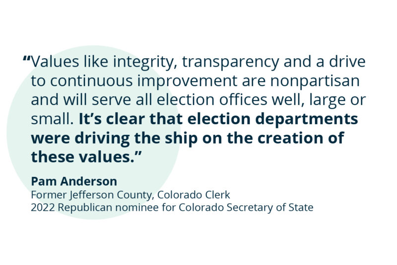Values like integrity, transparency and a drive to continuous improvement are nonpartisan and will serve all election offices well, large or small. It’s clear that election departments were driving the ship on the creation of these values. - Pam Anderson, Former Jefferson County, Colorado Clerk 2022 Republican nominee for Colorado Secretary of State
